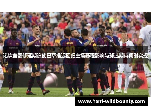诺坎普翻修延期迫使巴萨推迟回归主场赛程影响与球迷期待何时实现