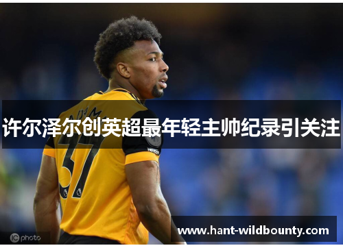 许尔泽尔创英超最年轻主帅纪录引关注